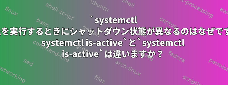 `systemctl start;を実行するときにシャットダウン状態が異なるのはなぜですか？ systemctl is-active`と`systemctl is-active`は違いますか？