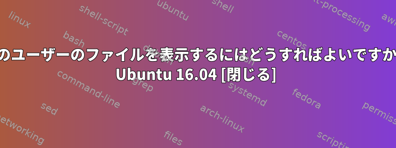 他のユーザーのファイルを表示するにはどうすればよいですか？ Ubuntu 16.04 [閉じる]