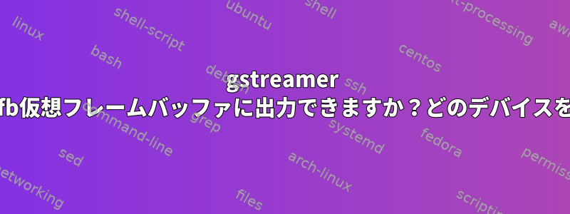 gstreamer fbdevsinkはXvfb仮想フレームバッファに出力できますか？どのデバイスを使用しますか？