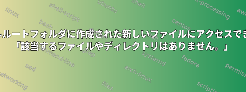 ターミナルルートフォルダに作成された新しいファイルにアクセスできません。 「該当するファイルやディレクトリはありません。」