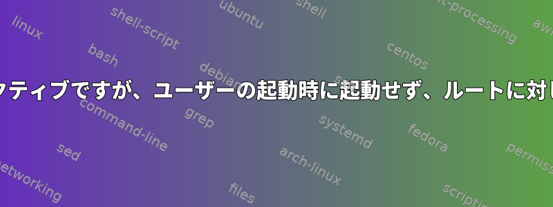 systemdデバイスはアクティブですが、ユーザーの起動時に起動せず、ルートに対してのみ起動されます。