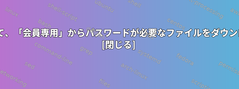 Wgetを使用して、「会員専用」からパスワードが必要なファイルをダウンロードします。 [閉じる]