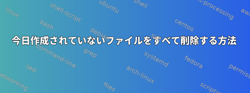 今日作成されていないファイルをすべて削除する方法