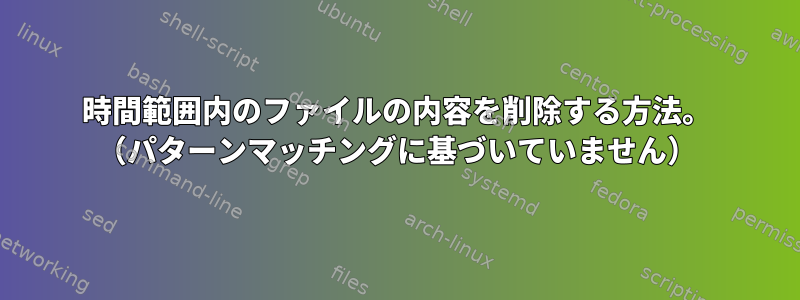 時間範囲内のファイルの内容を削除する方法。 （パターンマッチングに基づいていません）