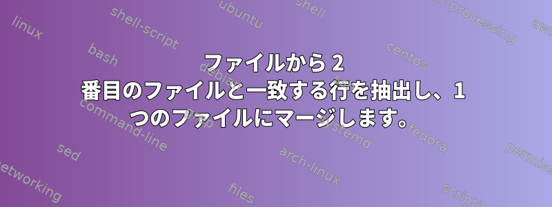 ファイルから 2 番目のファイルと一致する行を抽出し、1 つのファイルにマージします。