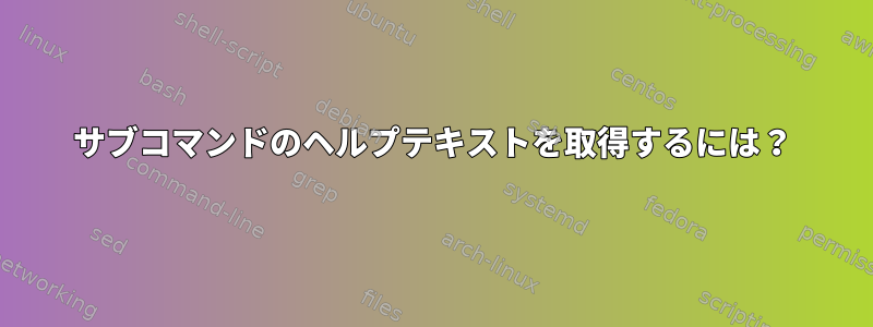 サブコマンドのヘルプテキストを取得するには？