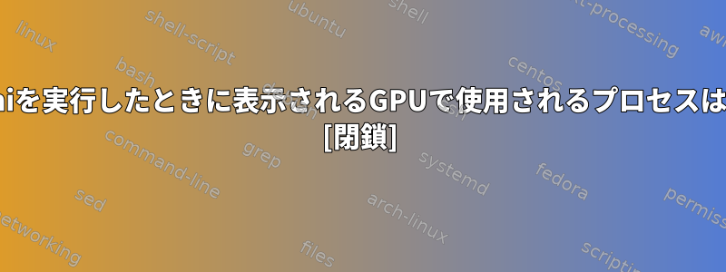 nvidia-smiを実行したときに表示されるGPUで使用されるプロセスは何ですか? [閉鎖]