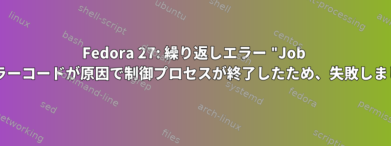 Fedora 27: 繰り返しエラー "Job forエラーコードが原因で制御プロセスが終了したため、失敗しました」