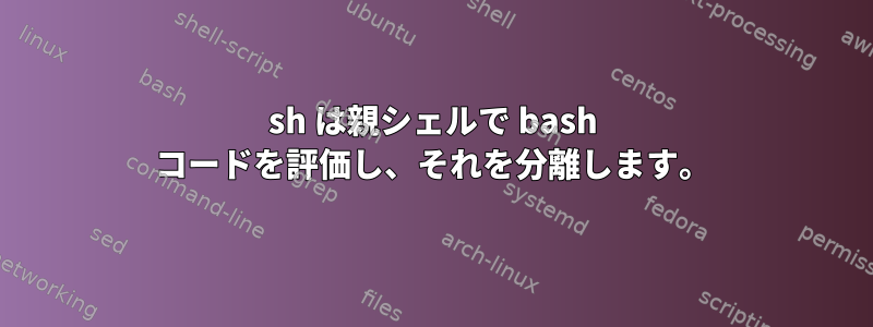 sh は親シェルで bash コードを評価し、それを分離します。