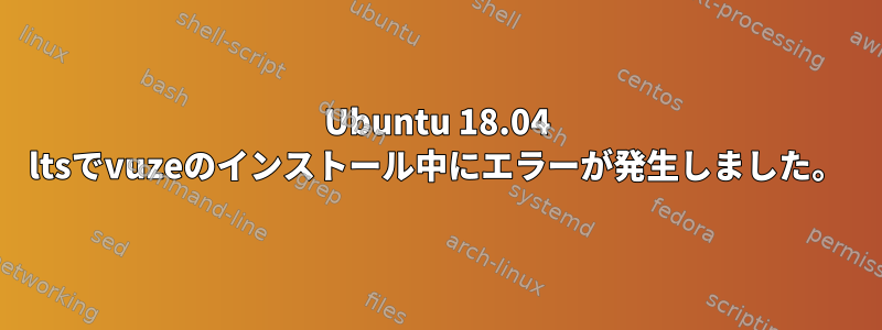 Ubuntu 18.04 ltsでvuzeのインストール中にエラーが発生しました。