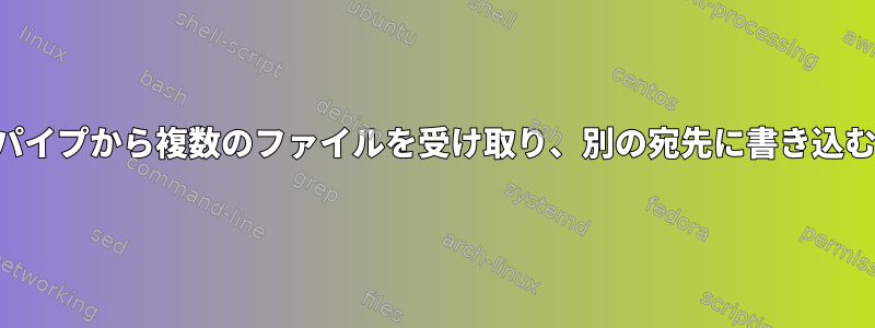 パイプから複数のファイルを受け取り、別の宛先に書き込む