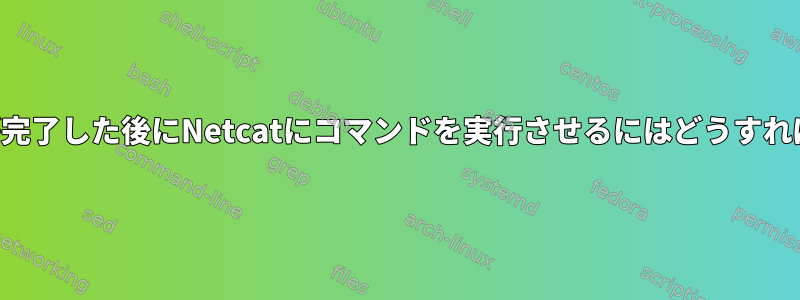 ファイル転送が完了した後にNetcatにコマンドを実行させるにはどうすればよいですか？