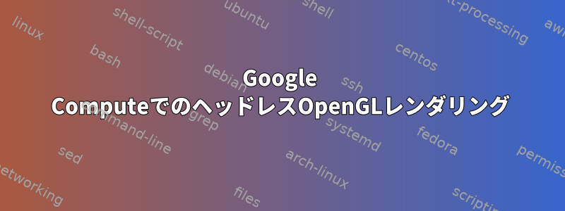 Google ComputeでのヘッドレスOpenGLレンダリング