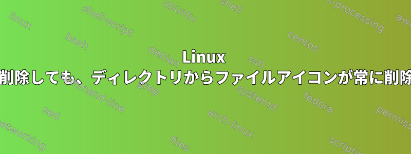 Linux Mint：UIを介してファイルを削除しても、ディレクトリからファイルアイコンが常に削除されるわけではありません。