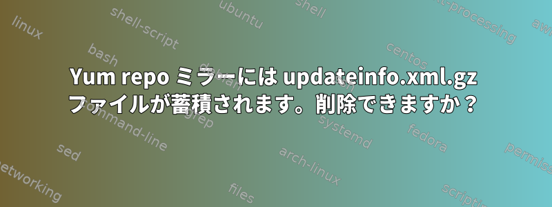 Yum repo ミラーには updateinfo.xml.gz ファイルが蓄積されます。削除できますか？