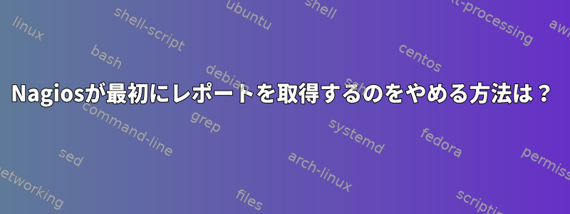 Nagiosが最初にレポートを取得するのをやめる方法は？