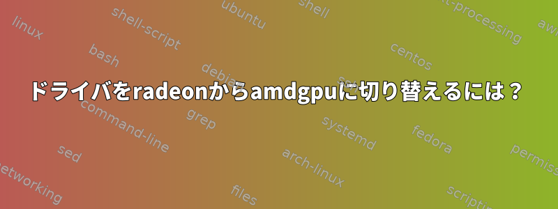 ドライバをradeonからamdgpuに切り替えるには？