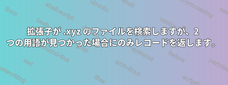 拡張子が .xyz のファイルを検索しますが、2 つの用語が見つかった場合にのみレコードを返します。