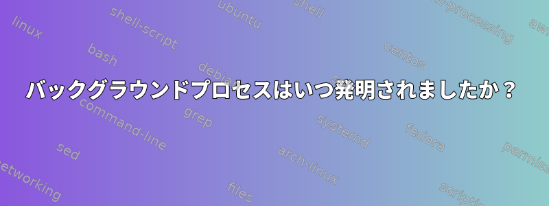 バックグラウンドプロセスはいつ発明されましたか？