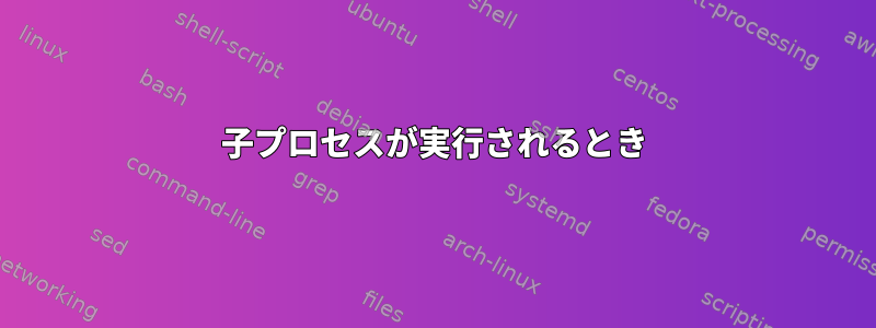 子プロセスが実行されるとき