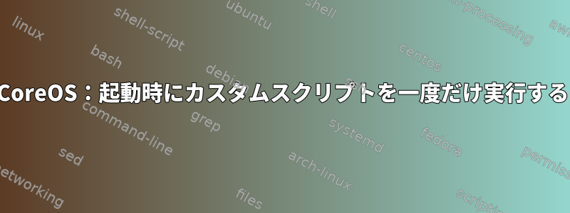 CoreOS：起動時にカスタムスクリプトを一度だけ実行する