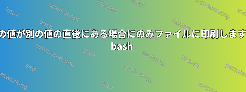 1行の値が別の値の直後にある場合にのみファイルに印刷します。 bash