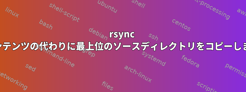 rsync はコンテンツの代わりに最上位のソースディレクトリをコピーします。