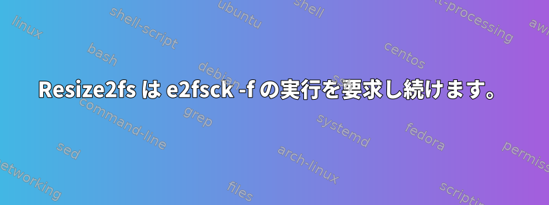 Resize2fs は e2fsck -f の実行を要求し続けます。