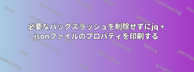 必要なバックスラッシュを削除せずにjq + jsonファイルのプロパティを印刷する