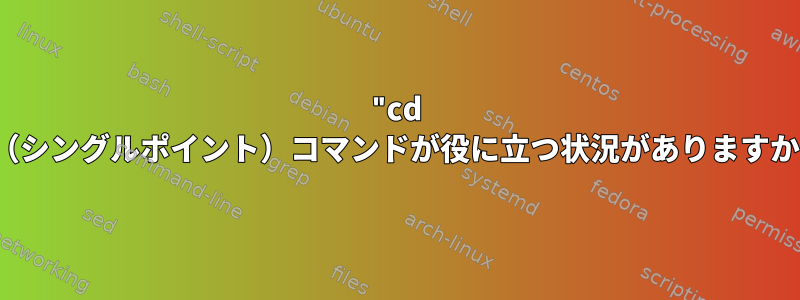 "cd ."（シングルポイント）コマンドが役に立つ状況がありますか？