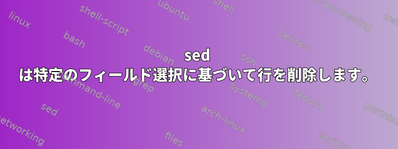 sed は特定のフィールド選択に基づいて行を削除します。