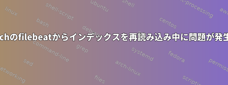 Elasticsearchのfilebeatからインデックスを再読み込み中に問題が発生しました。