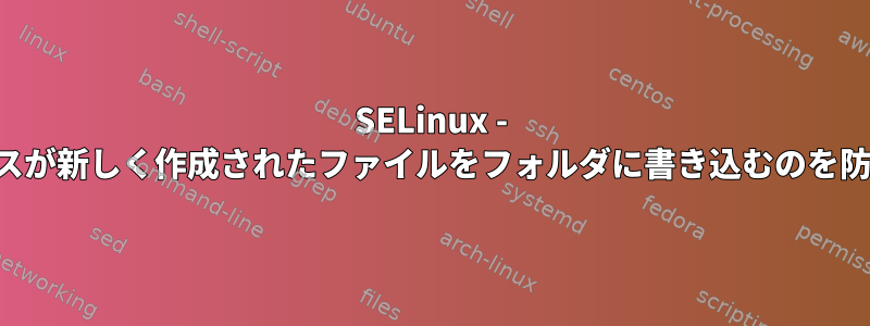 SELinux - プロセスが新しく作成されたファイルをフォルダに書き込むのを防ぐ方法