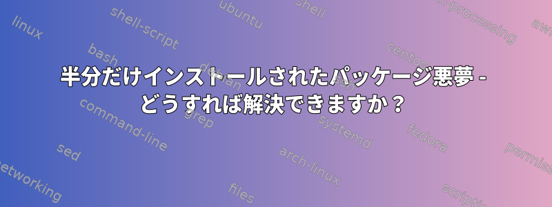 半分だけインストールされたパッケージ悪夢 - どうすれば解決できますか？