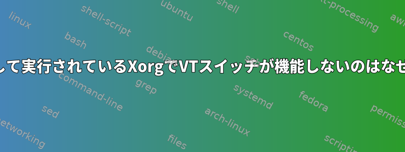 ルートとして実行されているXorgでVTスイッチが機能しないのはなぜですか？