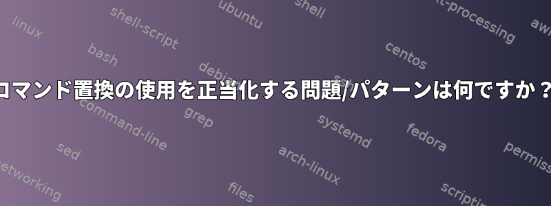 コマンド置換の使用を正当化する問題/パターンは何ですか？