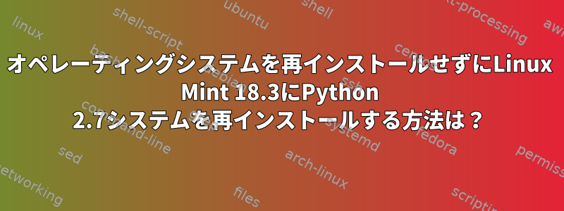 オペレーティングシステムを再インストールせずにLinux Mint 18.3にPython 2.7システムを再インストールする方法は？