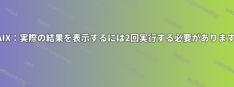 AIX：実際の結果を表示するには2回実行する必要があります