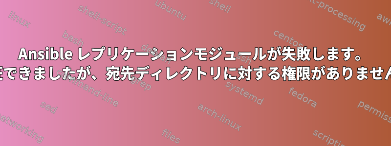 Ansible レプリケーションモジュールが失敗します。 「認証できましたが、宛先ディレクトリに対する権限がありません...」