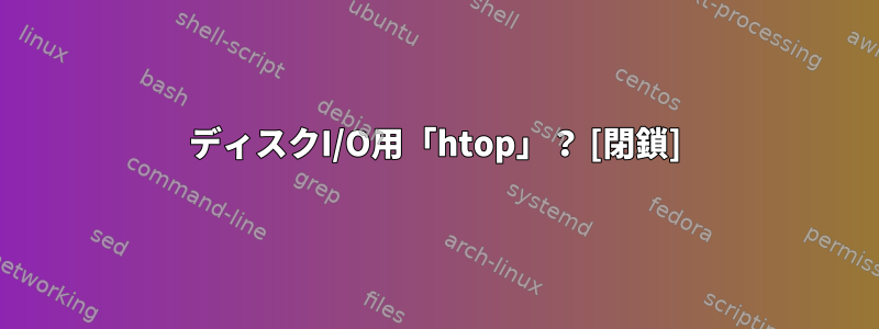 ディスクI/O用「htop」？ [閉鎖]