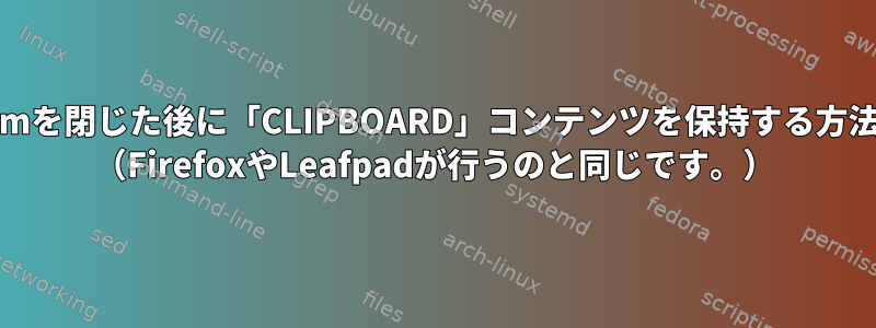 XTermを閉じた後に「CLIPBOARD」コンテンツを保持する方法は？ （FirefoxやLeafpadが行うのと同じです。）