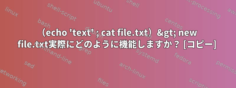 （echo 'text' ; cat file.txt）&gt; new file.txt実際にどのように機能しますか？ [コピー]