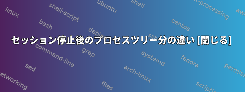 セッション停止後のプロセスツリー分の違い [閉じる]