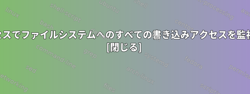 すべてのプロセスでファイルシステムへのすべての書き込みアクセスを監視できますか？ [閉じる]