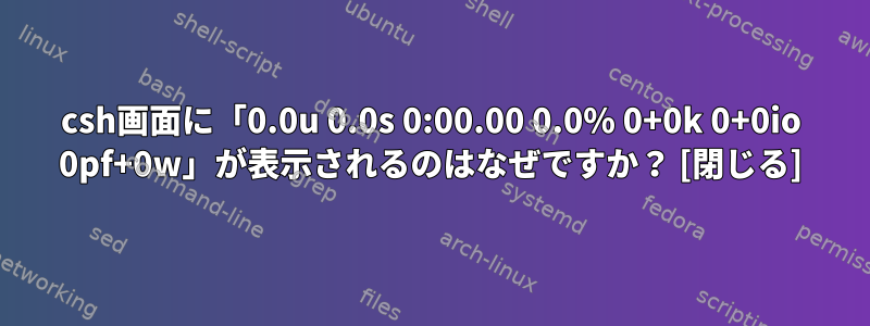 csh画面に「0.0u 0.0s 0:00.00 0.0% 0+0k 0+0io 0pf+0w」が表示されるのはなぜですか？ [閉じる]