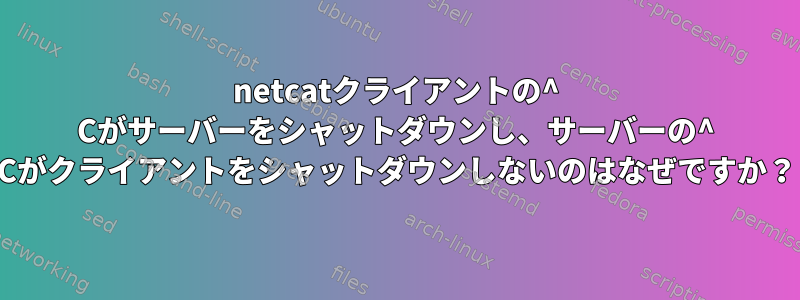 netcatクライアントの^ Cがサーバーをシャットダウンし、サーバーの^ Cがクライアントをシャットダウンしないのはなぜですか？