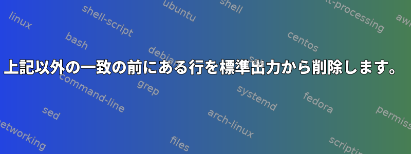 上記以外の一致の前にある行を標準出力から削除します。