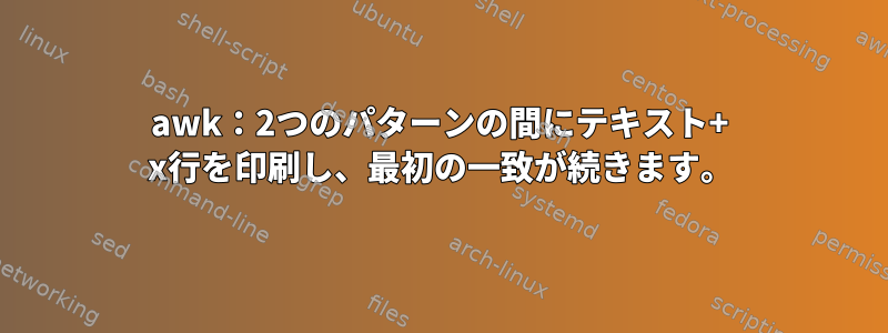 awk：2つのパターンの間にテキスト+ x行を印刷し、最初の一致が続きます。