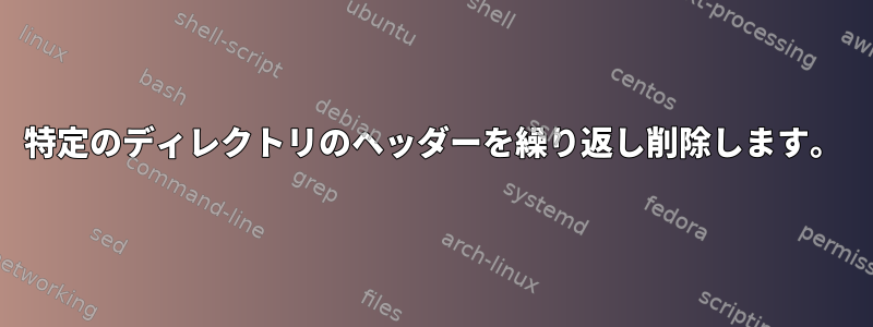 特定のディレクトリのヘッダーを繰り返し削除します。