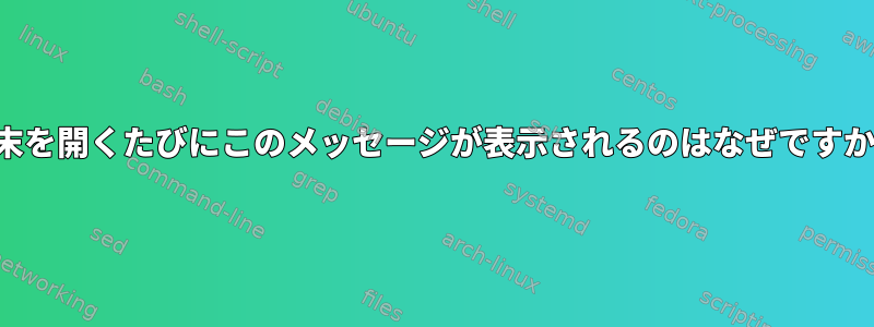 端末を開くたびにこのメッセージが表示されるのはなぜですか？